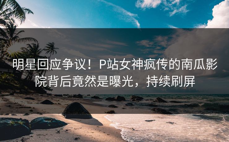 明星回应争议！P站女神疯传的南瓜影院背后竟然是曝光，持续刷屏