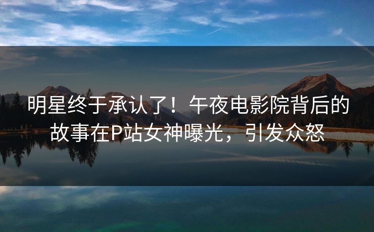 明星终于承认了！午夜电影院背后的故事在P站女神曝光，引发众怒
