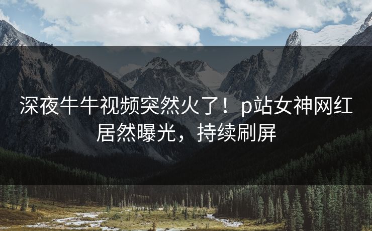 深夜牛牛视频突然火了！p站女神网红居然曝光，持续刷屏
