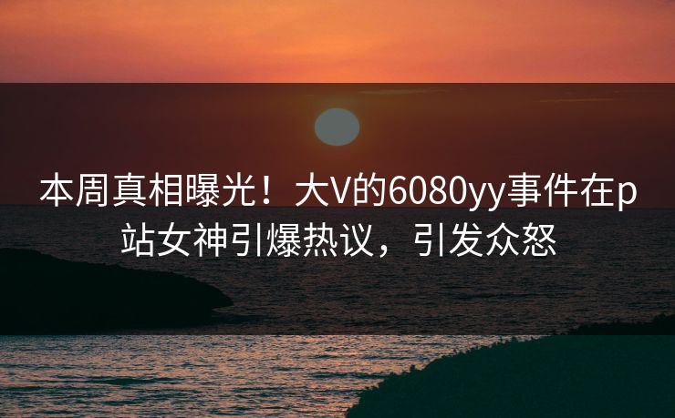 本周真相曝光！大V的6080yy事件在p站女神引爆热议，引发众怒