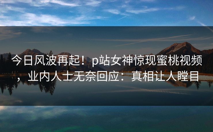 今日风波再起！p站女神惊现蜜桃视频，业内人士无奈回应：真相让人瞠目