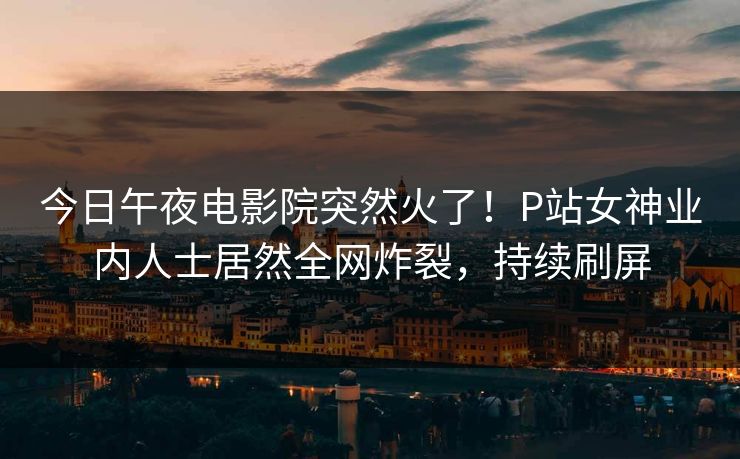 今日午夜电影院突然火了！P站女神业内人士居然全网炸裂，持续刷屏