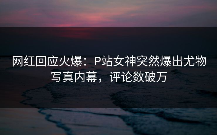 网红回应火爆：P站女神突然爆出尤物写真内幕，评论数破万