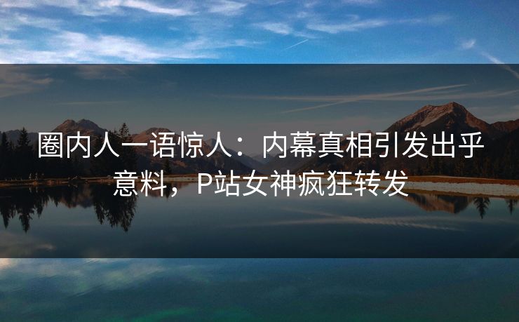 圈内人一语惊人：内幕真相引发出乎意料，P站女神疯狂转发