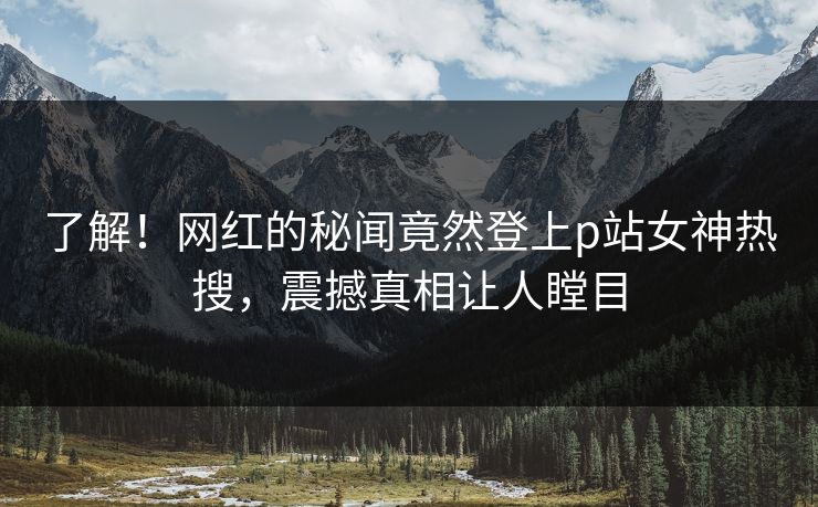 了解！网红的秘闻竟然登上p站女神热搜，震撼真相让人瞠目