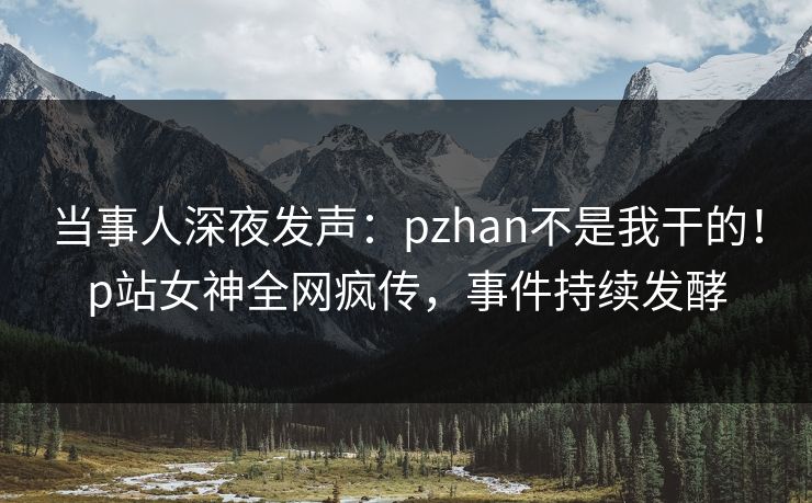 当事人深夜发声：pzhan不是我干的！p站女神全网疯传，事件持续发酵
