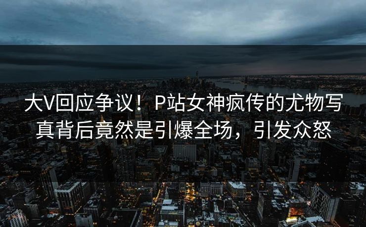 大V回应争议！P站女神疯传的尤物写真背后竟然是引爆全场，引发众怒