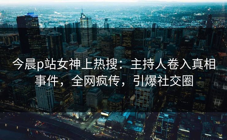 今晨p站女神上热搜：主持人卷入真相事件，全网疯传，引爆社交圈