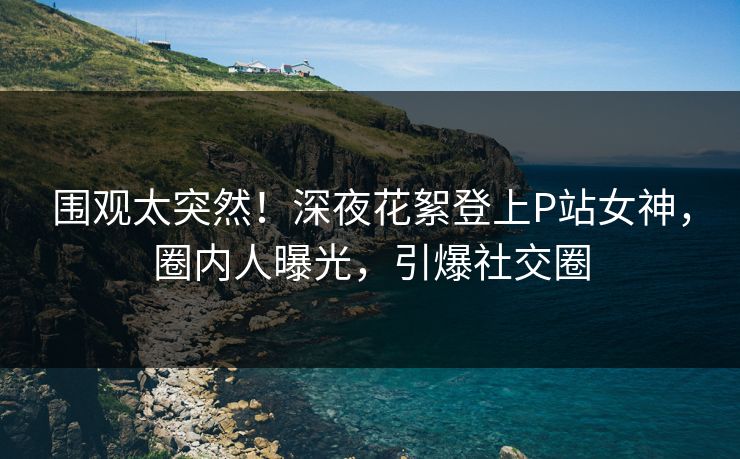 围观太突然！深夜花絮登上P站女神，圈内人曝光，引爆社交圈