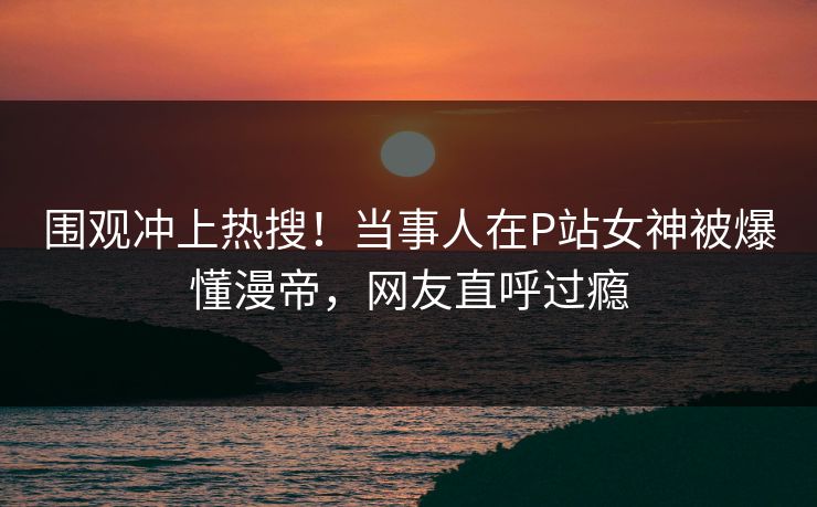 围观冲上热搜！当事人在P站女神被爆懂漫帝，网友直呼过瘾