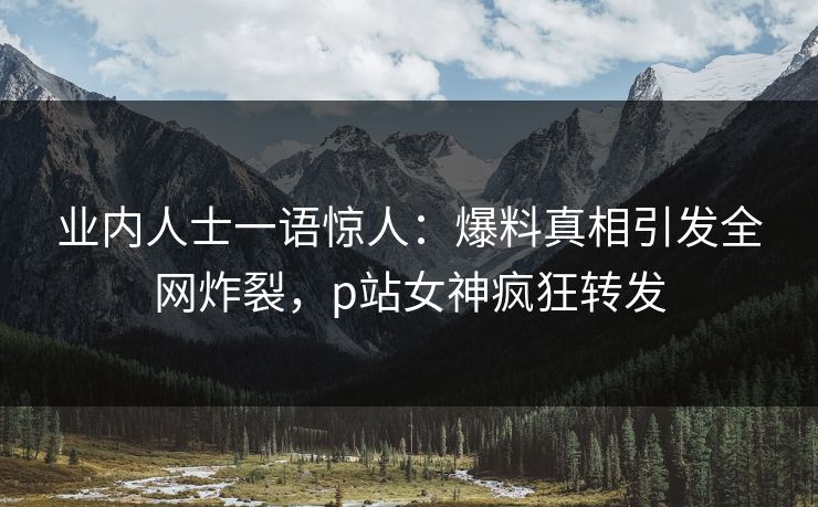 业内人士一语惊人：爆料真相引发全网炸裂，p站女神疯狂转发