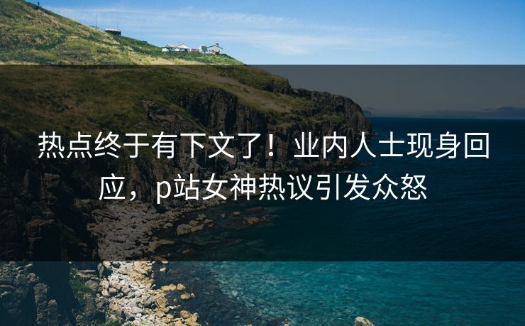 热点终于有下文了！业内人士现身回应，p站女神热议引发众怒