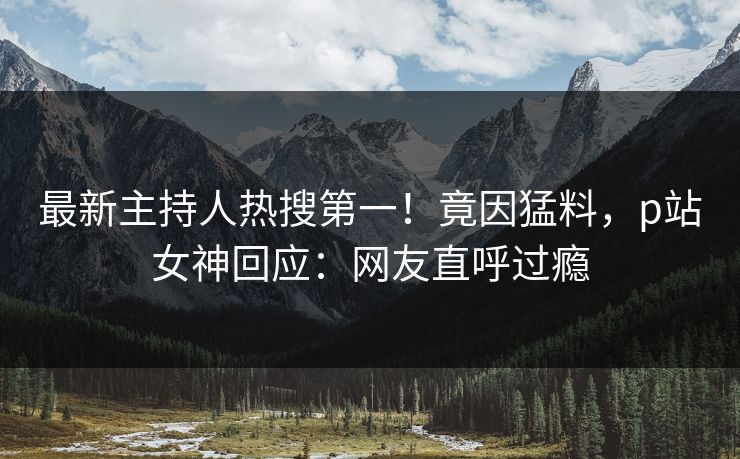 最新主持人热搜第一！竟因猛料，p站女神回应：网友直呼过瘾
