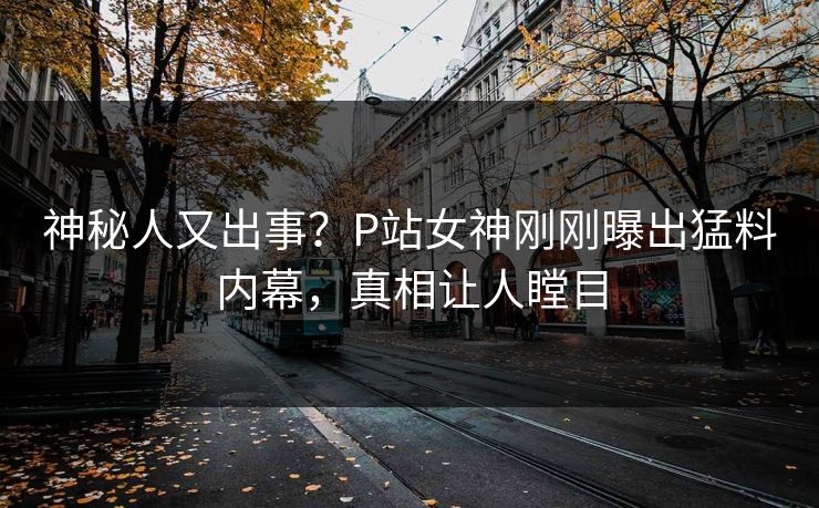 神秘人又出事？P站女神刚刚曝出猛料内幕，真相让人瞠目