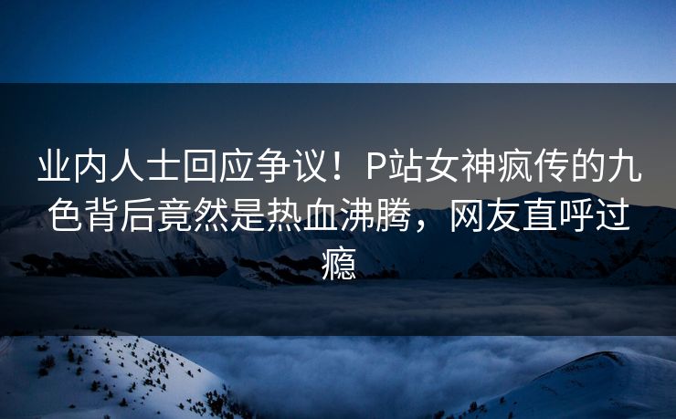 业内人士回应争议！P站女神疯传的九色背后竟然是热血沸腾，网友直呼过瘾