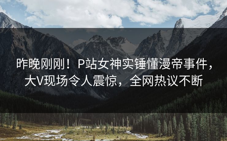 昨晚刚刚！P站女神实锤懂漫帝事件，大V现场令人震惊，全网热议不断