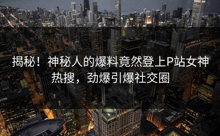 揭秘！神秘人的爆料竟然登上P站女神热搜，劲爆引爆社交圈