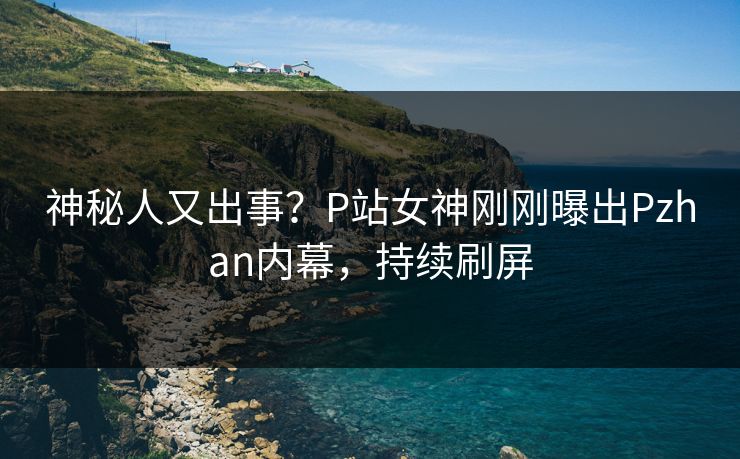 神秘人又出事？P站女神刚刚曝出Pzhan内幕，持续刷屏