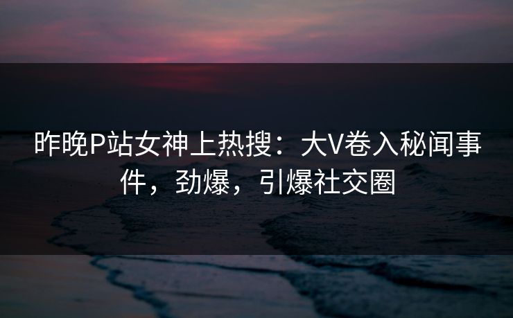 昨晚P站女神上热搜：大V卷入秘闻事件，劲爆，引爆社交圈