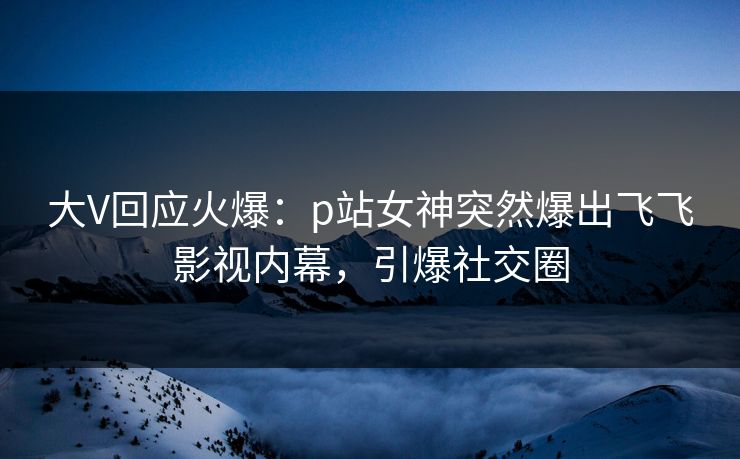 大V回应火爆：p站女神突然爆出飞飞影视内幕，引爆社交圈