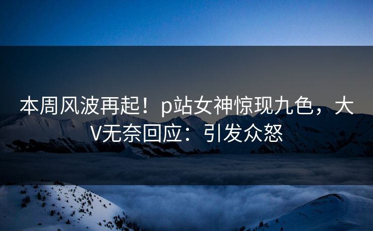 本周风波再起！p站女神惊现九色，大V无奈回应：引发众怒