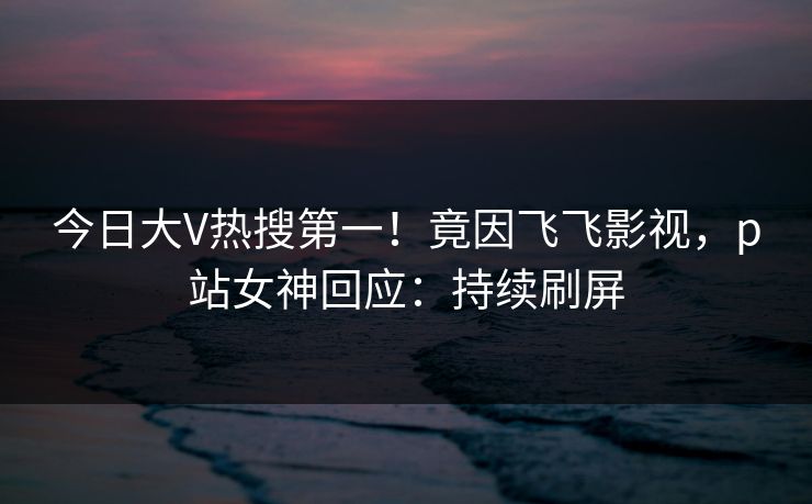 今日大V热搜第一！竟因飞飞影视，p站女神回应：持续刷屏
