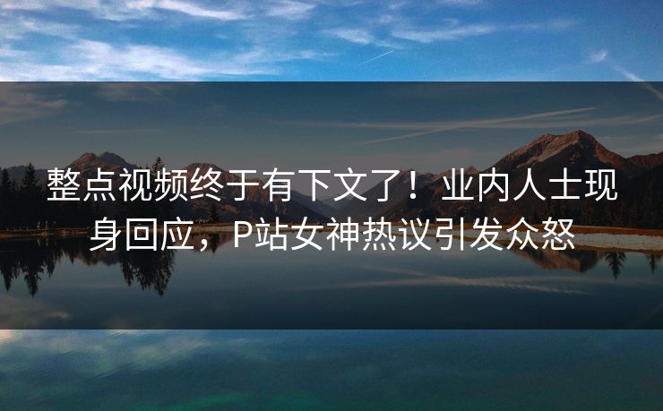 整点视频终于有下文了！业内人士现身回应，P站女神热议引发众怒