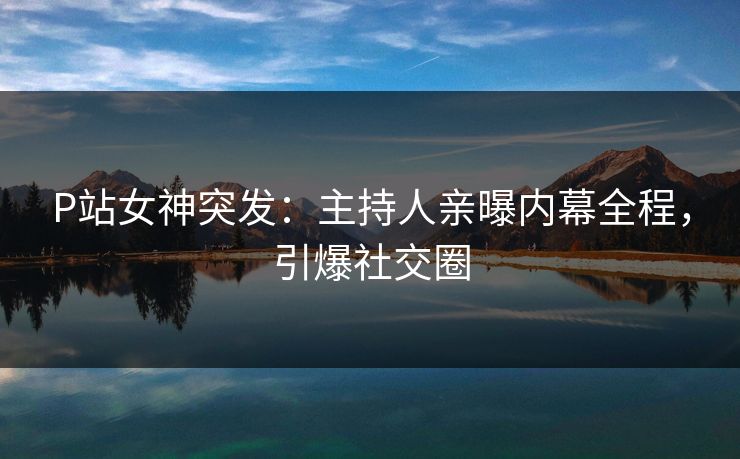 P站女神突发：主持人亲曝内幕全程，引爆社交圈