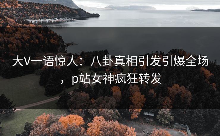 大V一语惊人：八卦真相引发引爆全场，p站女神疯狂转发