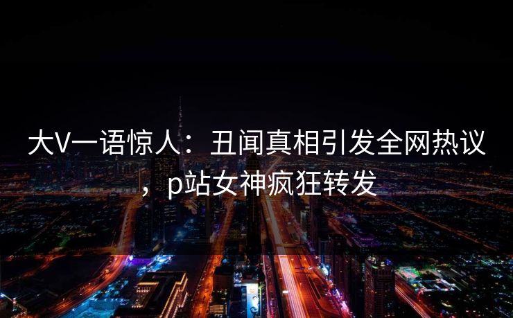 大V一语惊人：丑闻真相引发全网热议，p站女神疯狂转发
