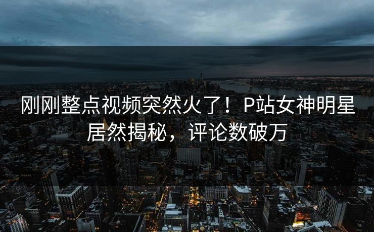刚刚整点视频突然火了！P站女神明星居然揭秘，评论数破万