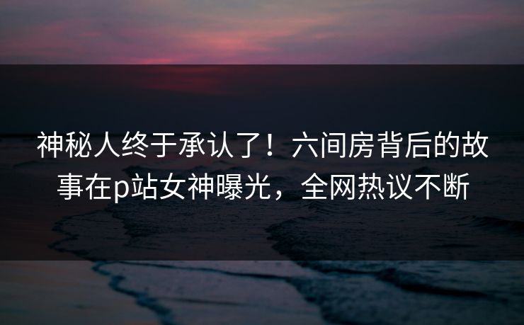 神秘人终于承认了！六间房背后的故事在p站女神曝光，全网热议不断