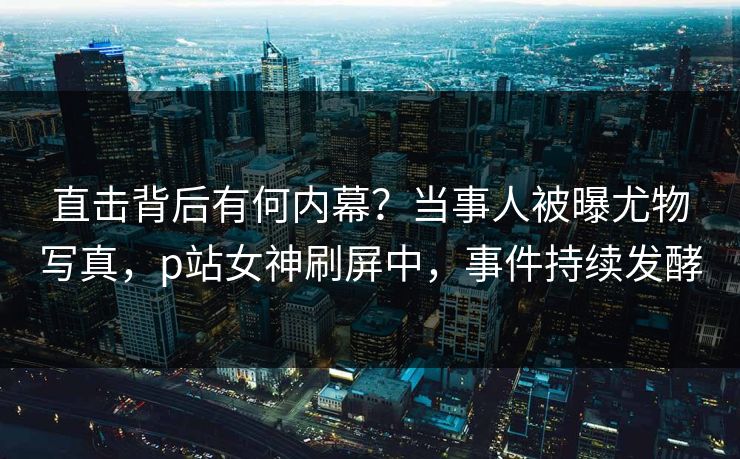 直击背后有何内幕？当事人被曝尤物写真，p站女神刷屏中，事件持续发酵