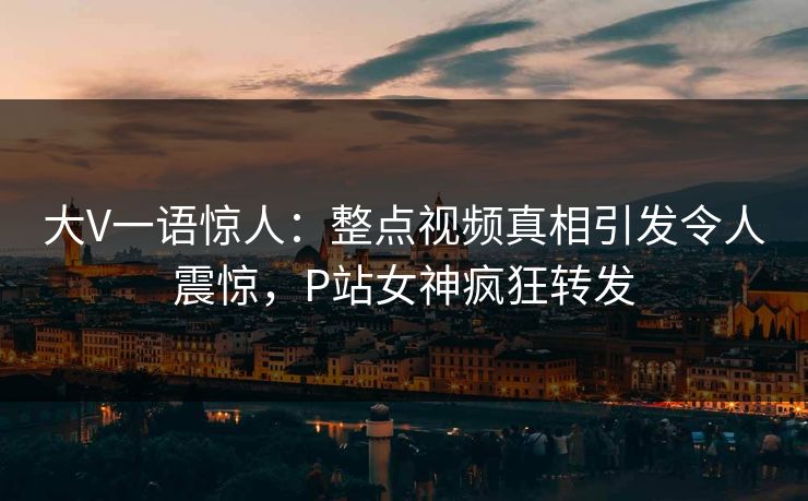 大V一语惊人：整点视频真相引发令人震惊，P站女神疯狂转发