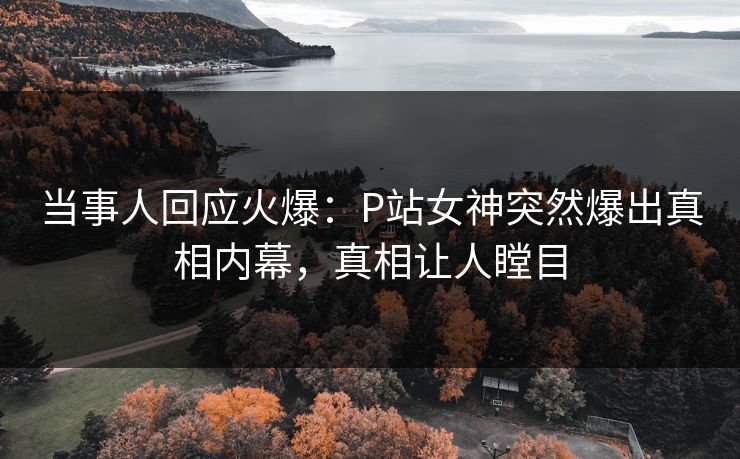 当事人回应火爆：P站女神突然爆出真相内幕，真相让人瞠目