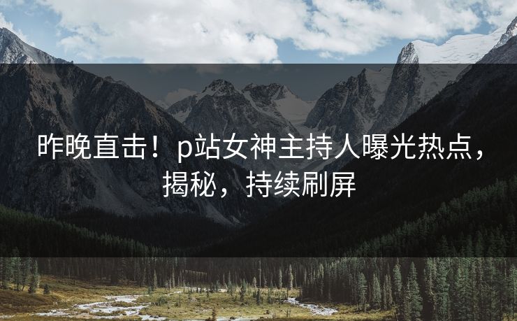 昨晚直击！p站女神主持人曝光热点，揭秘，持续刷屏