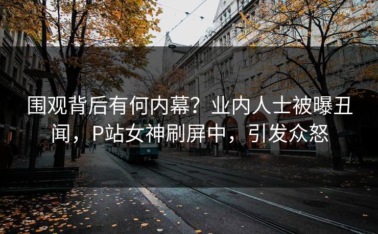 围观背后有何内幕？业内人士被曝丑闻，P站女神刷屏中，引发众怒