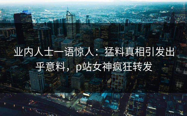 业内人士一语惊人：猛料真相引发出乎意料，p站女神疯狂转发