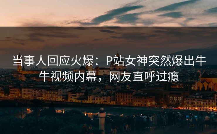 当事人回应火爆：P站女神突然爆出牛牛视频内幕，网友直呼过瘾