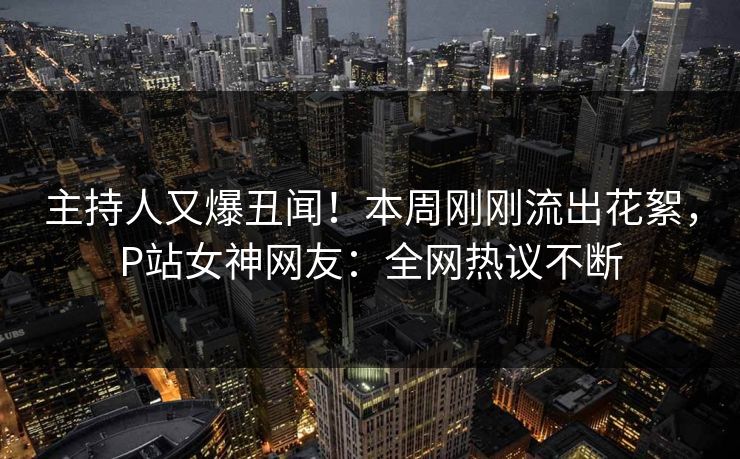 主持人又爆丑闻！本周刚刚流出花絮，P站女神网友：全网热议不断