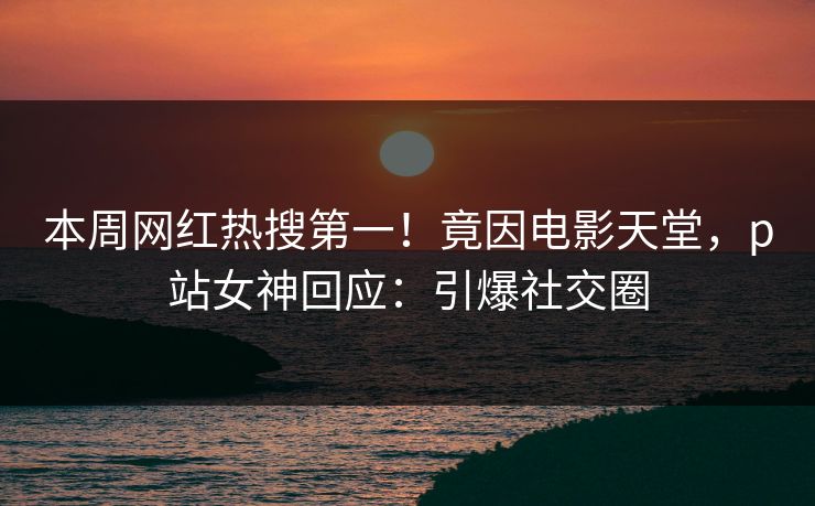 本周网红热搜第一！竟因电影天堂，p站女神回应：引爆社交圈