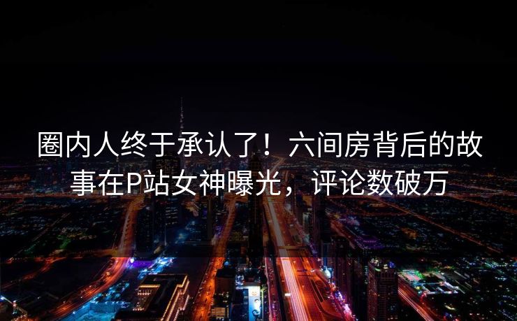 圈内人终于承认了！六间房背后的故事在P站女神曝光，评论数破万