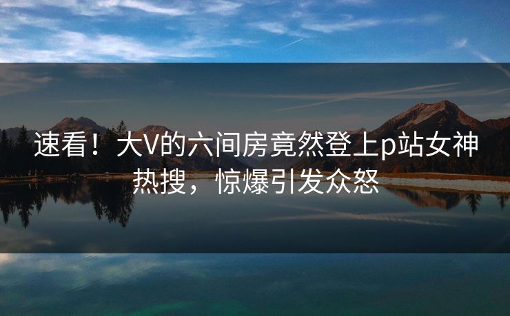 速看！大V的六间房竟然登上p站女神热搜，惊爆引发众怒