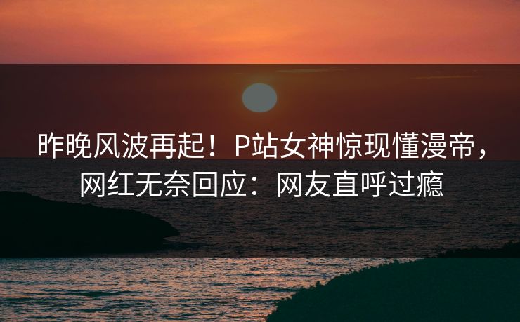 昨晚风波再起！P站女神惊现懂漫帝，网红无奈回应：网友直呼过瘾