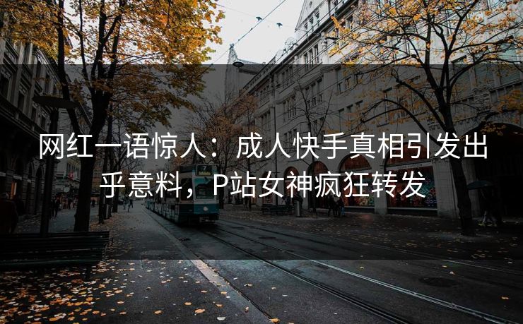 网红一语惊人：成人快手真相引发出乎意料，P站女神疯狂转发