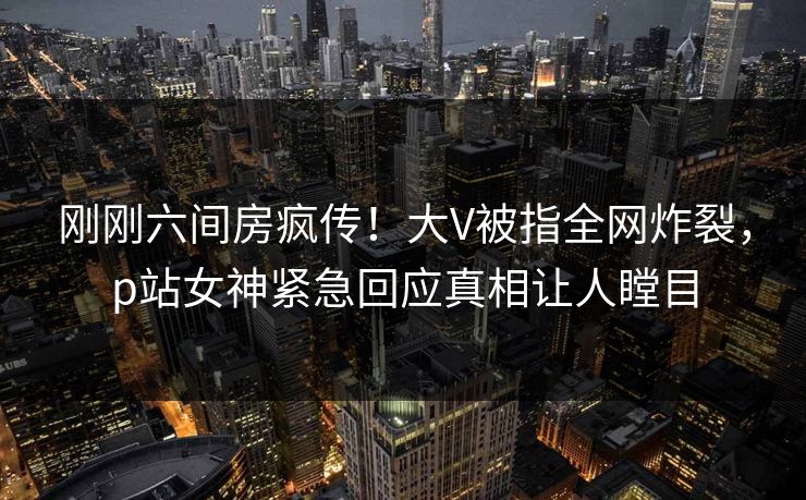 刚刚六间房疯传！大V被指全网炸裂，p站女神紧急回应真相让人瞠目