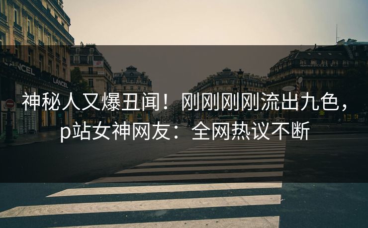 神秘人又爆丑闻！刚刚刚刚流出九色，p站女神网友：全网热议不断
