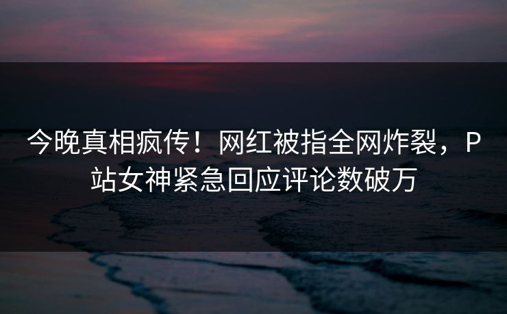 今晚真相疯传！网红被指全网炸裂，P站女神紧急回应评论数破万