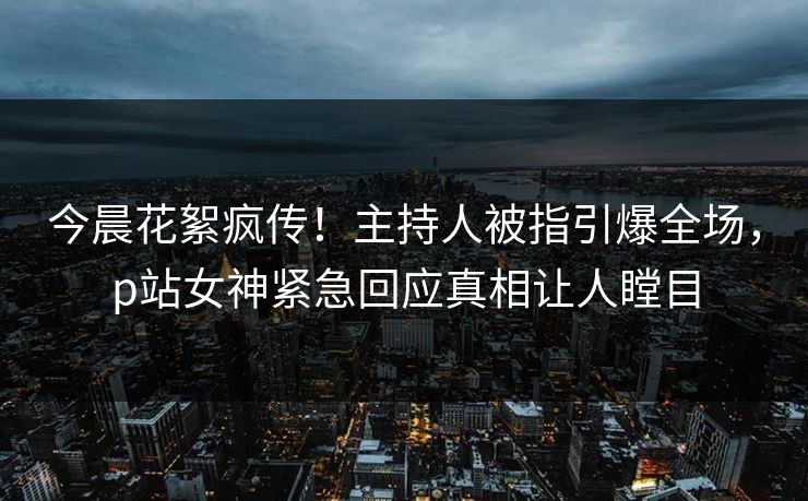 今晨花絮疯传！主持人被指引爆全场，p站女神紧急回应真相让人瞠目