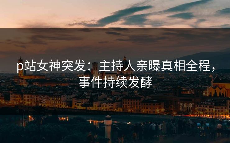 p站女神突发：主持人亲曝真相全程，事件持续发酵